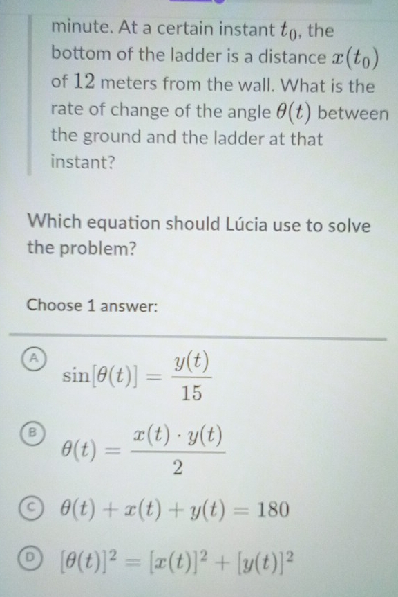 minute. At a certain instant t_0 , the
bottom of the ladder is a distance x(t_0)
of 12 meters from the wall. What is the
rate of change of the angle θ (t) between
the ground and the ladder at that
instant?
Which equation should Lúcia use to solve
the problem?
Choose 1 answer:
a sin [θ (t)]= y(t)/15 
B θ (t)= x(t)· y(t)/2 
a θ (t)+x(t)+y(t)=180
D [θ (t)]^2=[x(t)]^2+[y(t)]^2