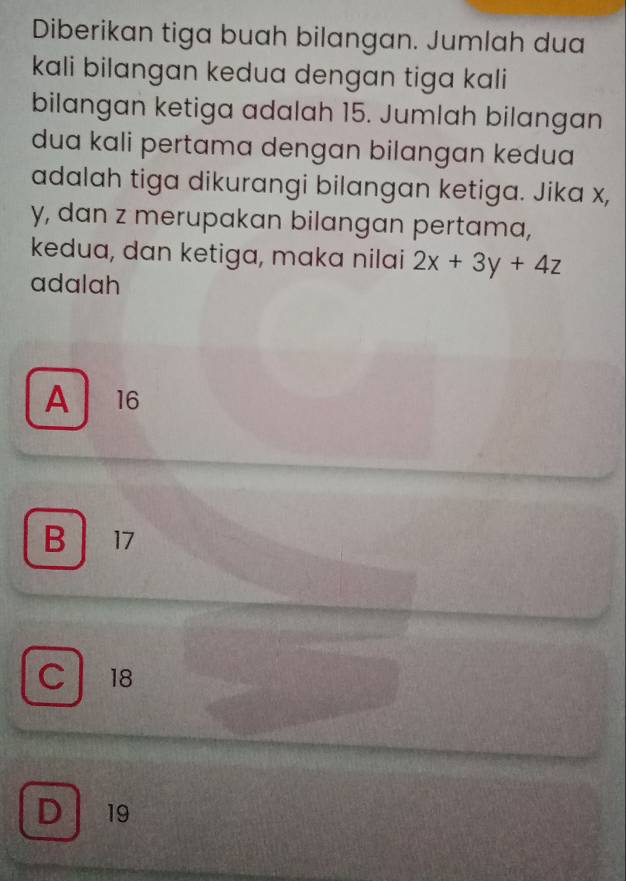 Diberikan tiga buah bilangan. Jumlah dua
kali bilangan kedua dengan tiga kali
bilangan ketiga adalah 15. Jumlah bilangan
dua kali pertama dengan bilangan kedua
adalah tiga dikurangi bilangan ketiga. Jika x,
y, dan z merupakan bilangan pertama,
kedua, dan ketiga, maka nilai 2x+3y+4z
adalah
A 16
B 17
C 18
D ₹19