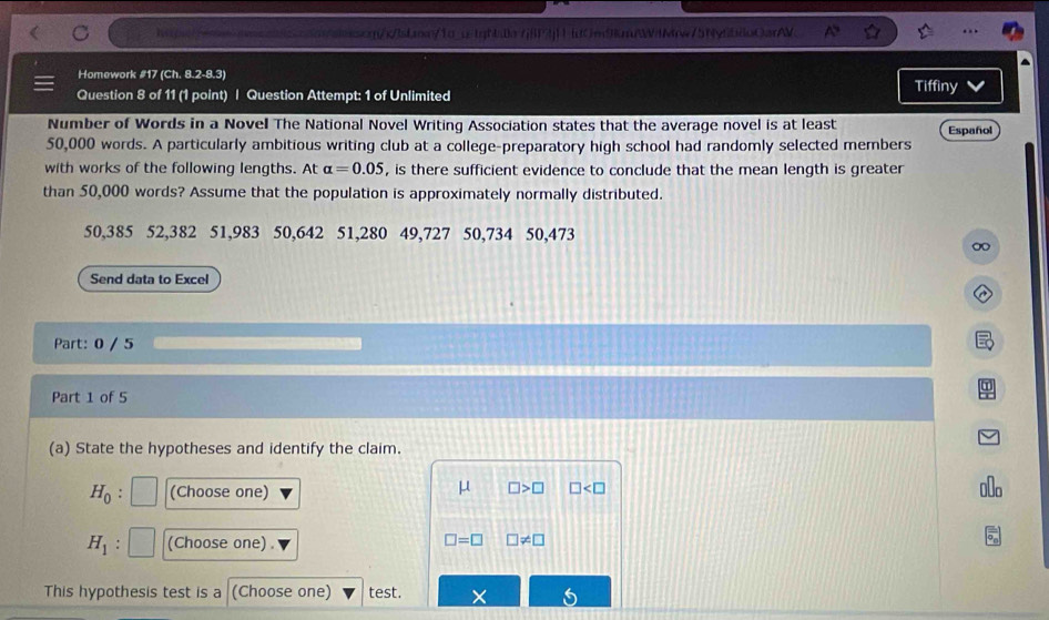 he =q(/s/lsbaw/1α_c igh:0a7j|P4j11td0m9knW4Mw/5NyfbdoCarAV 
Homework #17 (Ch. 8.2-8.3) 
Question 8 of 11 (1 point) | Question Attempt: 1 of Unlimited 
Tiffiny 
Number of Words in a Novel The National Novel Writing Association states that the average novel is at least Español
50,000 words. A particularly ambitious writing club at a college-preparatory high school had randomly selected members 
with works of the following lengths. At alpha =0.05 , is there sufficient evidence to conclude that the mean length is greater 
than 50,000 words? Assume that the population is approximately normally distributed.
50,385 52,382 51,983 50,642 51,280 49, 727 50, 734 50,473
Send data to Excel 
Part: 0 / 5 
Part 1 of 5 
(a) State the hypotheses and identify the claim.
μ □ >□
H_0 : (Choose one) □
H_1 : (Choose one) □ =□ □ != □
This hypothesis test is a (Choose one) test.