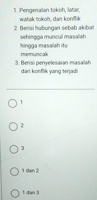 Pengenalan tokoh, latar,
watak tokoh, dan konflik
2. Berisi hubungan sebab akibat
sehingga muncul masalah
hingga masalah itu
memuncak
3. Berisi penyelesaian masalah
dari konflik yang terjadi
1
2
3
1 dan 2
1 dan 3