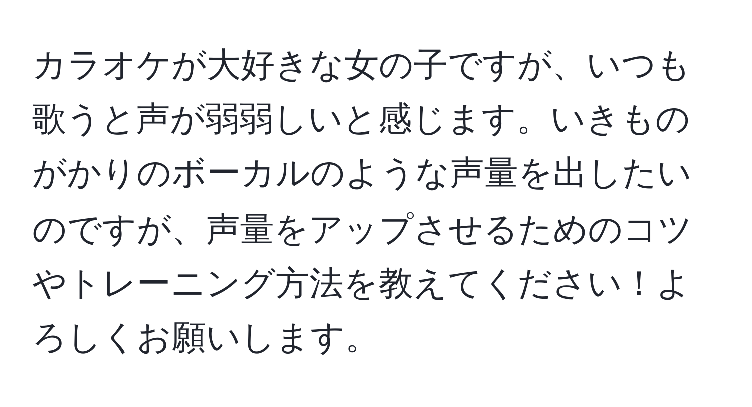 カラオケが大好きな女の子ですが、いつも歌うと声が弱弱しいと感じます。いきものがかりのボーカルのような声量を出したいのですが、声量をアップさせるためのコツやトレーニング方法を教えてください！よろしくお願いします。