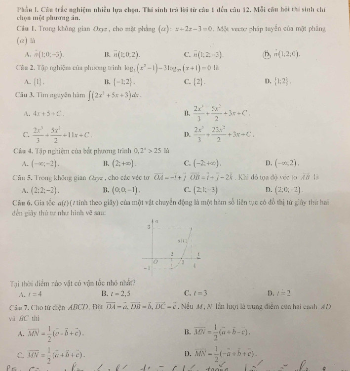 Phầu I. Câu trắc nghiệm nhiều lựa chọn. Thí sinh trả lời từ câu 1 đến câu 12. Mỗi câu hội thí sinh chỉ
chọn một phương ản.
Câu 1. Trong không gian Oxyz , cho mặt phẳng (α): x+2z-3=0. Một vectơ pháp tuyến của mặt phẳng
(α) là
A. overline n(1;0;-3). B. vector n(1;0;2). C. overline n(1;2;-3). (B, n(1;2;0).
Câu 2. Tập nghiệm của phương trình log _3(x^2-1)-3log _27(x+1)=0la
A.  1 . B.  -1;2 . C.  2 . D.  1;2 .
Câu 3. Tìm nguyên hàm ∈t (2x^2+5x+3)dx.
A. 4x+5+C. B.  2x^3/3 + 5x^2/2 / 3x+C.
C.  2x^3/3 + 5x^2/2 +11x+C.  2x^3/3 + 23x^2/2 +3x+C.
D.
Câu 4. Tập nghiệm của bất phương trình 0,2^x>25 là
A. (-∈fty ;-2). B. (2;+∈fty ). C. (-2;+∈fty ). D. (-∈fty ;2).
Câu 5. Trong không gian Oxyz , cho các véc tơ vector OA=-vector i+vector jvector OB=vector i+vector j-2vector k. Khi đỏ tọa độ véc tơ vector AB là
A. (2;2;-2). B. (0;0;-1). C. (2;1;-3) D. (2;0;-2).
Câu 6. Gia tốc a(t) (1 tính theo giây) của một vật chuyển động là một hàm số liên tục có đồ thị từ giây thứ hai
đến giây thứ tư như hình vẽ sau:
Tại thời điểm nào vật có vận tốc nhó nhất?
A. t=4 B. t=2,5 C. t=3 D. t=2
Câu 7. Cho tứ diện ABCD. Đặt vector DA=vector a,vector DB=vector b,vector DC=vector c. Nếu M, N lần lượt là trung điểm của hai cạnh AD
và BC thì
A. vector MN= 1/2 (vector a-vector b+vector c). vector MN= 1/2 (vector a+vector b-vector c).
B.
C. overline MN= 1/2 (vector a+vector b+vector c). overline MN= 1/2 (-overline a+overline b+overline c).
D.