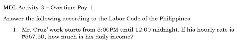 MDL Activity 3 - Overtime Pay_1 
Answer the following according to the Labor Code of the Philippines 
1. Mr. Cruz’ work starts from 3:00PM until 12:00 midnight. If his hourly rate is
P567.50, how much is his daily income?