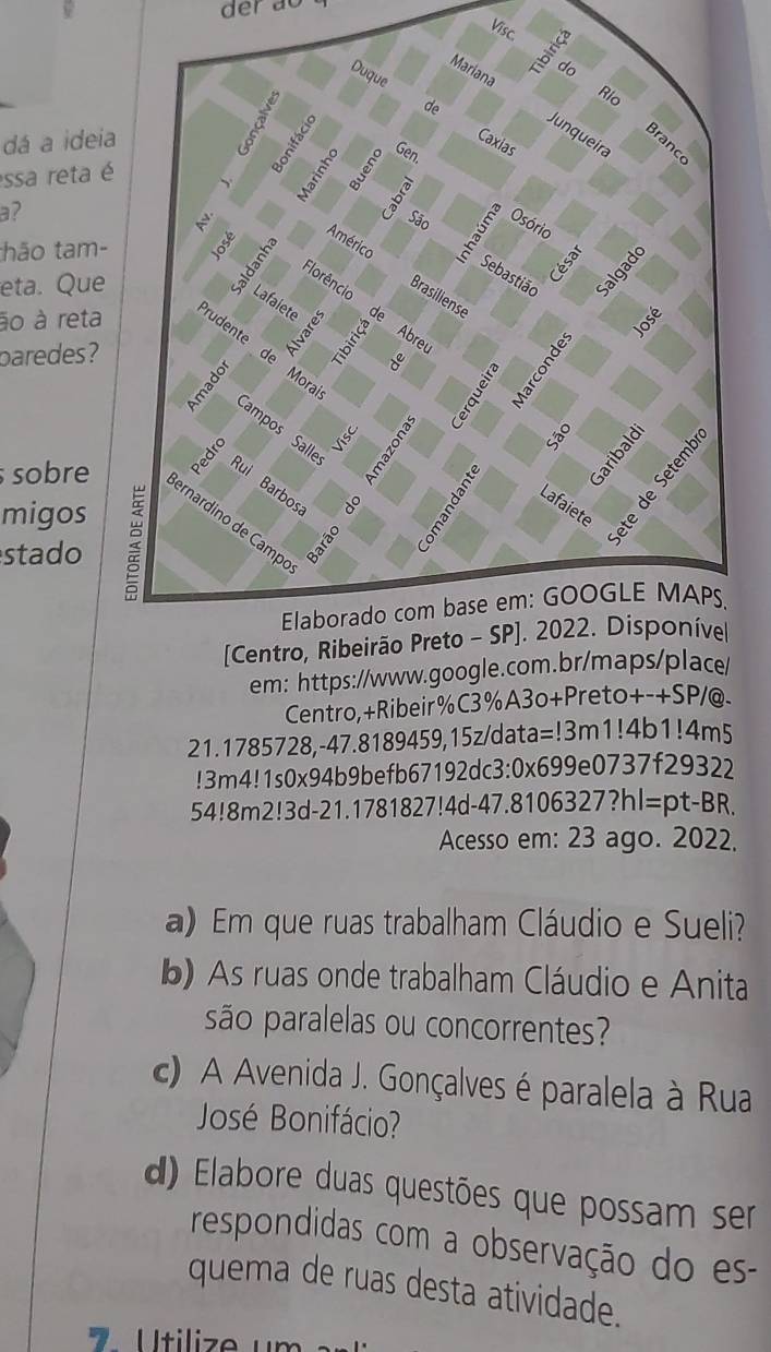 der ao
Visc.
dá a idei
essa reta 
a?
thão tam-
eta. Que
ão à reta
paredes ?
migos
sobre
stado
em: https://www.google.com.br/maps/place
Centro,+Ribeir%C3%A3o+Preto+-+SP/@.
21.1785728,-47.8189459,15z/data=!3m1!4b1!4m5
!3m4!1s0x94b9befb67192dc3:0x699e0737f29322
54!8m2!3d-21.1781827!4d-47.8106327?hl=pt-BR.
Acesso em: 23 ago. 2022.
a) Em que ruas trabalham Cláudio e Sueli?
b) As ruas onde trabalham Cláudio e Anita
são paralelas ou concorrentes?
c) A Avenida J. Gonçalves é paralela à Rua
José Bonifácio?
d) Elabore duas questões que possam ser
respondidas com a observação do es-
quema de ruas desta atividade.
7  U tilize u m