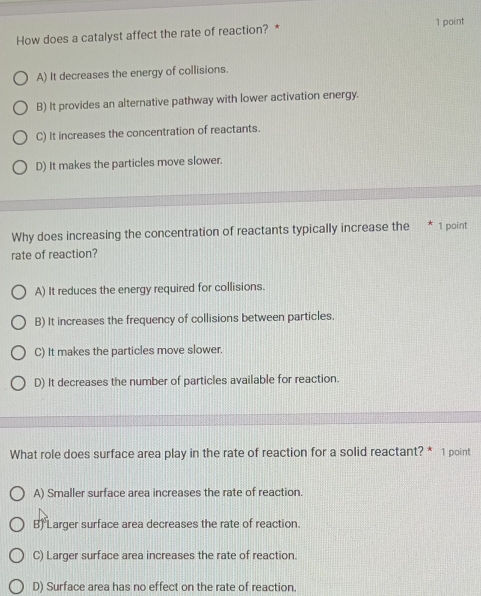 How does a catalyst affect the rate of reaction? *
A) It decreases the energy of collisions.
B) It provides an alternative pathway with lower activation energy.
C) It increases the concentration of reactants.
D) It makes the particles move slower.
Why does increasing the concentration of reactants typically increase the * 1 point
rate of reaction?
A) It reduces the energy required for collisions.
B) It increases the frequency of collisions between particles.
C) It makes the particles move slower.
D) It decreases the number of particles available for reaction.
What role does surface area play in the rate of reaction for a solid reactant? * 1 point
A) Smaller surface area increases the rate of reaction.
B) Larger surface area decreases the rate of reaction.
C) Larger surface area increases the rate of reaction.
D) Surface area has no effect on the rate of reaction.