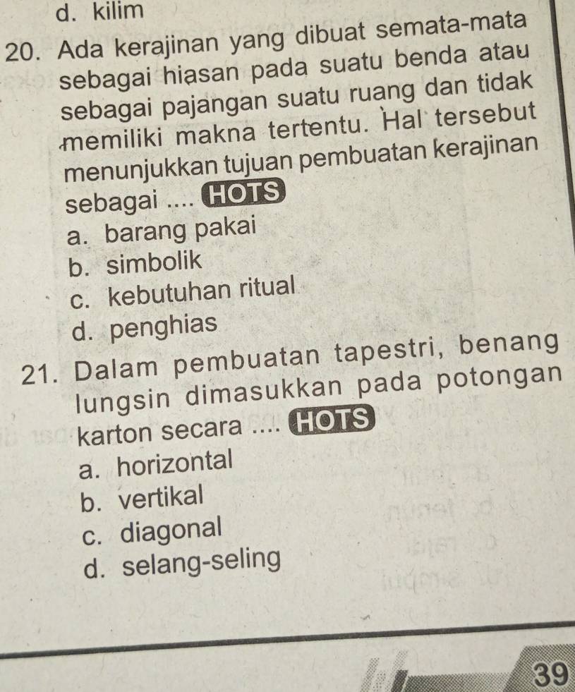 kilim
20. Ada kerajinan yang dibuat semata-mata
sebagai hiasan pada suatu benda atau
sebagai pajangan suatu ruang dan tidak
memiliki makna tertentu. Hal tersebut
menunjukkan tujuan pembuatan kerajinan
sebagai .... HOTS
a. barang pakai
b. simbolik
c. kebutuhan ritual
d. penghias
21. Dalam pembuatan tapestri, benang
lungsin dimasukkan pada potongan
karton secara .... HOTS
a. horizontal
b. vertikal
c. diagonal
d. selang-seling
39