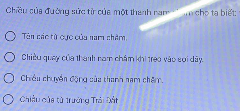 Chiều của đường sức từ của một thanh nam ch am cho ta biết:
Tên các từ cực của nam châm.
Chiều quay của thanh nam châm khi treo vào sợi dây.
Chiều chuyển động của thanh nam châm.
Chiều của từ trường Trái Đất.