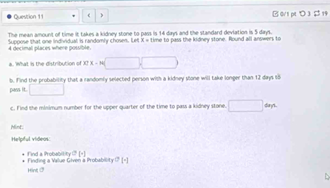 14 days and the standard deviation is 5 days. 
Suppose that one individual is randomly chosen. Let X= time to pass the kidney stone. Round all answers to
4 decimal places where possible. 
a. What is the distribution of X?X-N( (□ ,□ )
b. Find the probability that a randomly selected person with a kidney stone will take longer than 12 days to 
pass it. □ 
c. Find the minimum number for the upper quarter of the time to pass a kidney stone. □ days
Hint: 
Helpful videos: 
Find a Probability C^5[^4]
Finding a Value Given a Probability sigma [+]
Hint O