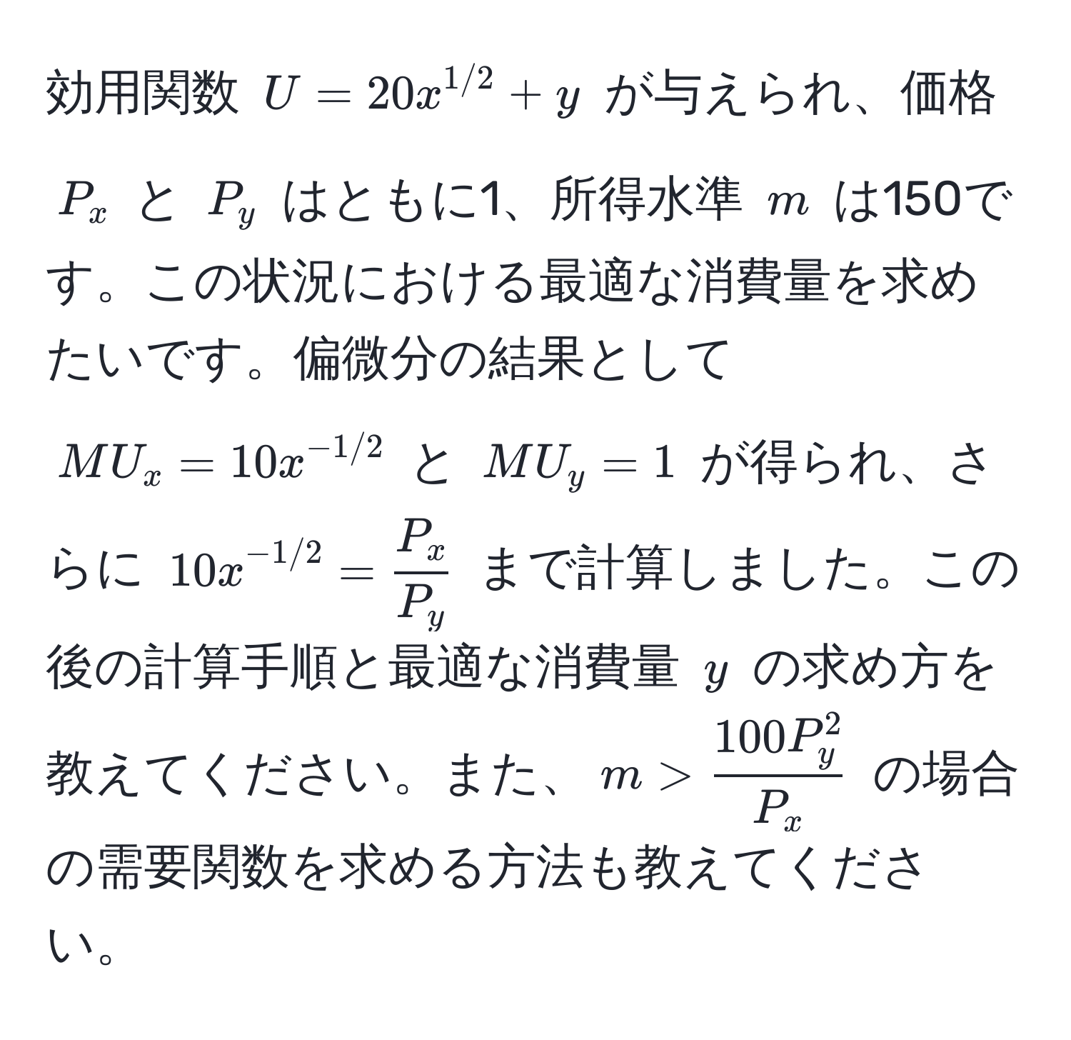 効用関数 $U = 20x^(1/2) + y$ が与えられ、価格 $P_x$ と $P_y$ はともに1、所得水準 $m$ は150です。この状況における最適な消費量を求めたいです。偏微分の結果として $MU_x = 10x^(-1/2)$ と $MU_y = 1$ が得られ、さらに $10x^(-1/2) =  P_x/P_y $ まで計算しました。この後の計算手順と最適な消費量 $y$ の求め方を教えてください。また、$m > frac100P_y^2P_x$ の場合の需要関数を求める方法も教えてください。