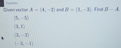 Given vector A=langle 4,-2rangle and B=langle 1,-3rangle. Find B-A.
langle 5,-5rangle
langle 3,1rangle
langle 3,-2rangle
langle -3,-1rangle