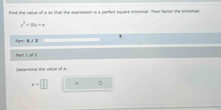 Find the value of π so that the expression is a perfect square trinomial. Then factor the trinomial.
c^2+10c+n
Part: 0 / 2 
Part 1 of 2 
Determine the value of π.
z=□ x 5