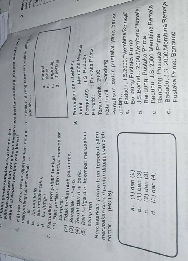 Pilihan ganda kompleks soal nomor 6-9 _D. Mem
Pilihiah dua jawaban yang benar dengan memberi tanda silang (x) pada huruf a. b. 
atau d di depan jawaban yang benar!
6. Hál-hal yang harus diperhatikan dalam 8. Berikut ini yang termasuk dalam tek Caril san
menyunting tulisan adalah.....
a. isi
adalah ....
b. jumlah kata
N
c. sistematika teks,
d. konjungsi
a. skripsi
b. fabel
7. Perhatikan pernyataan berikut! c. legenda
(1) Bait pertama dan kedua merupakan
d. disertasi
sampiran.
(2) Tidak terikat oleh peraturan.
(3) Bersajak a-b-a-b.
9. Perhatikan data berikut!
(4) Terdiri dari dua baris.
(5) Bait ketiga dan keempat merupakan Judul : Membina Remaja
Pengarang : J.S. Badudu
sampiran.
Berdasarkan pernyataan tersebut yang Penerbit : Pustaka Prima
merupakan ciri-ciri pantun ditunjukkan oleh Tahun terbit : 2000
nomor .... (HOTS) Kota terbit : Bandung
Penulisan dafar pustaka yang benar
adalah....
a. Badudu, J.S.2000.“Membina Remaja”.
a. (1) dan (2) Bandung:Pustaka Prima
b. (1) dan (3) b. J.S.Badudu. 2000.Membina Remaja.
c. (2) dan (3)
Bandung: Pustaka Prima
d. (3) dan (4) c. Badudu, J.S. 2000.Membina Remaja.
Bandung: Pustaka Prima
d. Badudu, J.S. 2000.Membina Remaja.
Pustaka Prima: Bandung