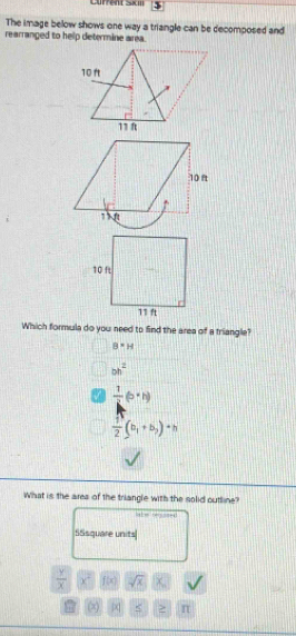 Current SxII
The image below shows one way a triangle can be decomposed and
rearranged to help determine area.
Which formula do you need to find the area of a triangle?
B=H
bb^2
 1/2 (b· h)
 f/2 (b_1+b_2)+h
What is the area of the triangle with the solid outline?
c
S5square units
 y/x  x^2 f(x) sqrt(x)
(x) j < > n