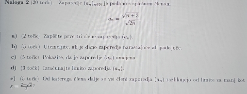 Naloga 2 (20 tock). Zaporedje (a_n) men je podano s splošnim členom
a_n= (sqrt(n+3))/sqrt(2n) . 
a) (2 točk) Zapišite prve tri člene zaporedja (a_n). 
b) (5 točk) Utemeljite, ali je dano zaporedje naraščajoče ali padajoče. 
c) (5 točk) Pokažite, da je zaporedje (a_n) omejeno. 
d) (3 točk) Izračunajte limito zaporedja (a_n). 
e) (5 točk) Od katerega člena dalje se vsi členi zaporedja (a_n) razlikujejo od limite za manj kot
varepsilon = (2-sqrt(2))/2 .