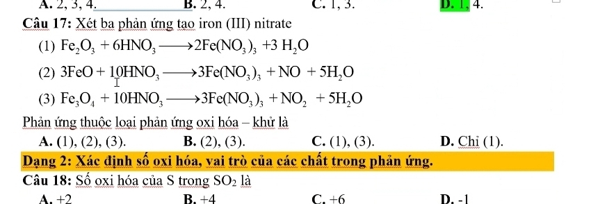 A. 2, 3, 4. B. 2, 4. C. 1, 3. D. 1, 4.
Câu 17: Xét ba phản ứng tạo iron (III) nitrate
(1) Fe_2O_3+6HNO_3to 2Fe(NO_3)_3+3H_2O
(2) 3FeO+10HNO_3to 3Fe(NO_3)_3+NO+5H_2O
(3) Fe_3O_4+10HNO_3to 3Fe(NO_3)_3+NO_2+5H_2O
Phản ứng thuộc loại phản ứng oxi hóa - khử là
A. (1), (2), (3). B. (2), (3). C. (1) , (3). D. Chi (1).
Dạang 2: Xác định số oxi hóa, vai trò của các chất trong phản ứng.
Câu 18: Số oxi hóa của S trong SO_2 là
A. +2 B. +4 C. +6 D. -1