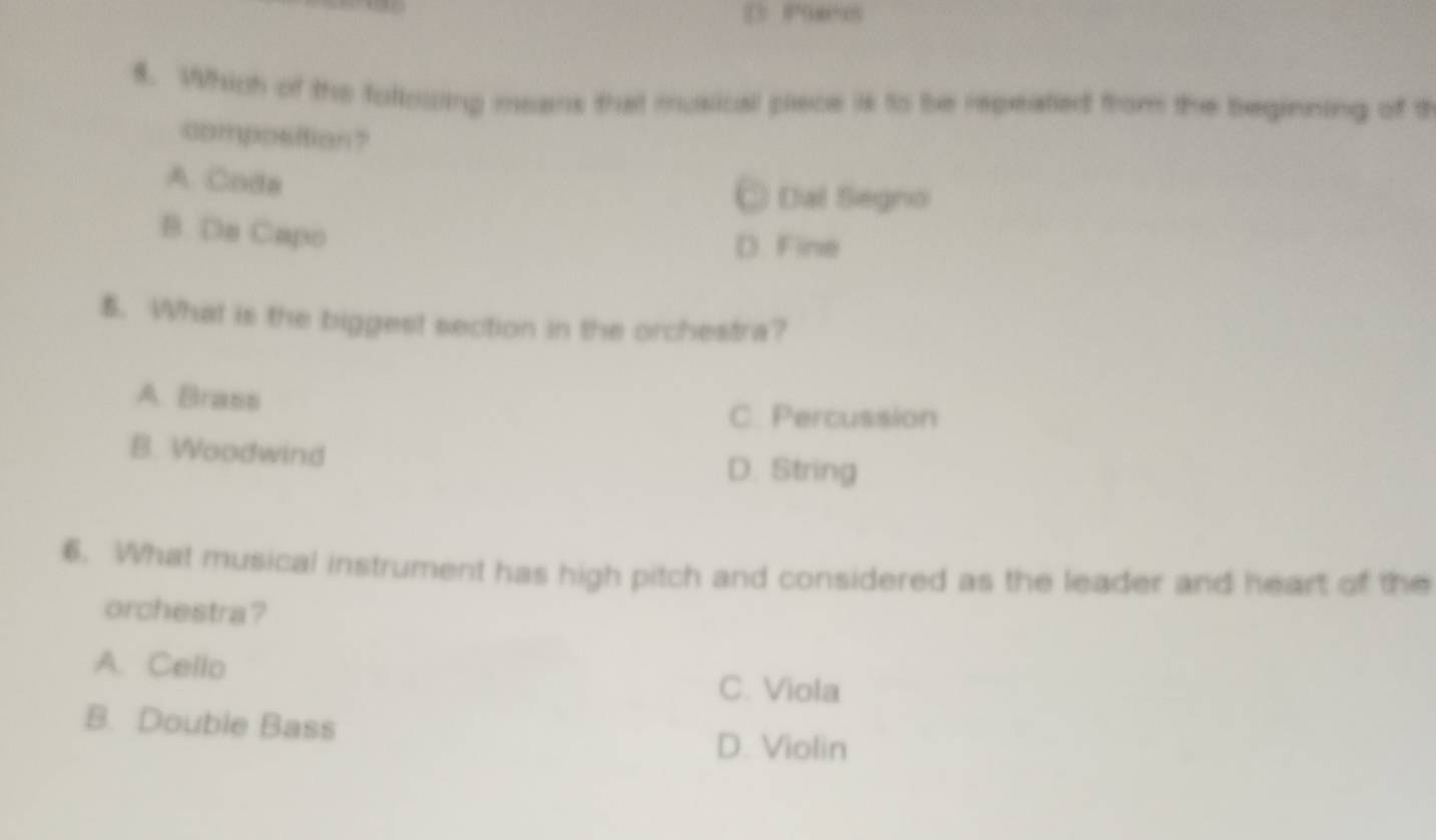 PSæes
8. Which of the following means that musical piece is to be repeated from the beginning of t
composition?
A. Coda
C Dal Segno
B. Dn Capo
D. Fine
5. What is the biggest section in the orchestra?
A. Brass
C. Percussion
B. Woodwind
D. String
6. What musical instrument has high pitch and considered as the leader and heart of the
orchestra?
A. Cello
C. Viola
B. Double Bass
D. Violin