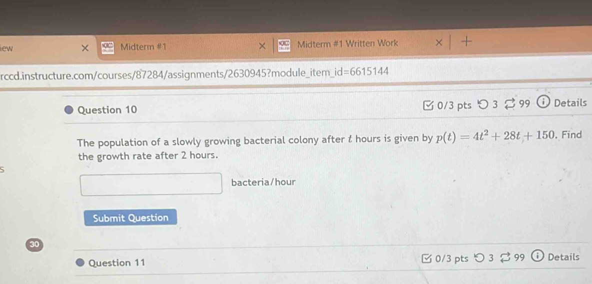 iew × Midterm #1 Midterm #1 Written Work 
rccd.instructure.com/courses/87284/assignments/2630945?module_item_id=6615 | 44 
Question 10 0/3 pts つ3 99 Details 
The population of a slowly growing bacterial colony after t hours is given by p(t)=4t^2+28t+150. Find 
the growth rate after 2 hours. 
bacteria/hour 
Submit Question 
30 
Question 11 □ 0/3 pts つ 3 [ 99 Details