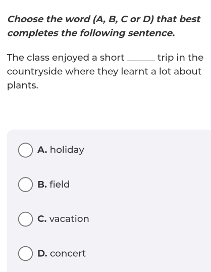 Choose the word (A, B, C or D) that best
completes the following sentence.
The class enjoyed a short _trip in the
countryside where they learnt a lot about
plants.
A. holiday
B. field
C. vacation
D. concert