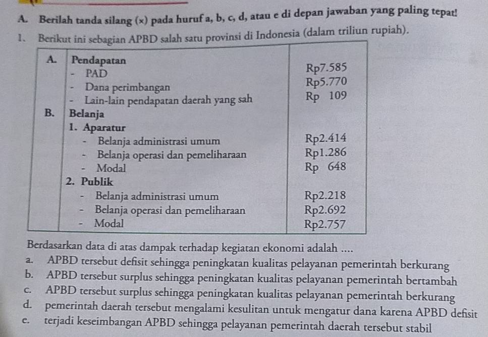 Berilah tanda silang (x) pada huruf a, b, c, d, atau e di depan jawaban yang paling tepat!
nesia (dalam triliun rupiah).
Berdasarkan data di atas dampak terhadap kegiatan ekonomi adalah ....
a. APBD tersebut defisit sehingga peningkatan kualitas pelayanan pemerintah berkurang
b. APBD tersebut surplus sehingga peningkatan kualitas pelayanan pemerintah bertambah
c. APBD tersebut surplus sehingga peningkatan kualitas pelayanan pemerintah berkurang
d. pemerintah daerah tersebut mengalami kesulitan untuk mengatur dana karena APBD defisit
e. terjadi keseimbangan APBD sehingga pelayanan pemerintah daerah tersebut stabil