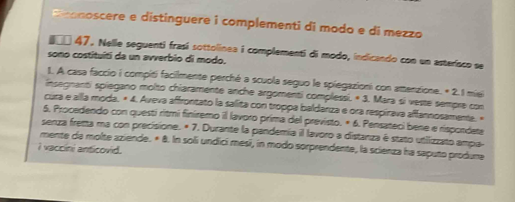 noscere e distinguere i complementi di modo e di mezzo 
#* 47. Nelle seguenti frasí sottolinea i complementi di modo, indicando con un asteríaco se 
sono costituítí da un avverbio di modo. 
1. A casa faccio i compiti facilmente perché a scuola seguo le spiegazioni con attenzione. * 2.1 miei 
insegnanti spiegano molto chiaramente anche argomenti complessi. * 3. Mara si veste sempre con 
cura e alla moda, × 4. Aveva affrontato la salita con troppa baldarza e ora respírava aflannosamente. « 
6. Procedendo con questí ritmí finiremo il lavoro prima del previsto. º 6. Pensateci bene e rispondete 
senza fretta ma con precisione. * 7. Durante la pandemía il lavoro a distanza é stato utilizzato ampia- 
mente da molte aziende. * 8. In soli undicí mesi, in modo sorprendente, la scienza ha saputo produre 
I vaccini anticovid.