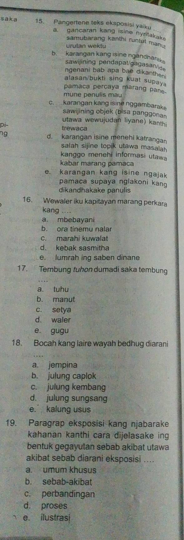 saka 15. Pangertene teks eksposisi yaiku ..
a. gancaran kang isine nyritakake
samubarang kanthi runtut manu
urutan wektu
b. karangan kang isine ngandharake
sawijining pendapat/gagasan/ide
ngenani bab apa bae dikanthen 
alasan/bukti sing kuat supaya
pamaca percaya marang pane.
mune penulis mau
c. karangan kang isine nggambarake
sawijining objek (bisa panggonan
utawa wewujudan liyane) kanthi
Di
trewaca
d. karangan isine menehi katrangan
salah sijine topik utawa masalah
kanggo menehi informasi utawa
kabar marang pamaca
e. karangan kang isine ngajak
pamaca supaya nglakoni kang
dikandhakake panulis
16. Wewaler iku kapitayan marang perkara
kang
a. mbebayani
b. ora tinemu nalar
c. marahi kuwalat
d. kebak sasmitha
e. lumrah ing saben dinane
17. Tembung tuhon dumadi saka tembung
a. tuhu
b. manut
c. setya
d. waler
e. gugu
18. Bocah kang laire wayah bedhug diarani
a jempina
b. julung caplok
c. julung kembang
d. julung sungsang
e. kalung usus
19. Paragrap eksposisi kang njabarake
kahanan kanthi cara dijelasake in
bentuk gegayutan sebab akibat utawa
akibat sebab diarani eksposisi ....
a. umum khusus
b. sebab-akibat
c. perbandingan
d. proses
e. ilustrasi