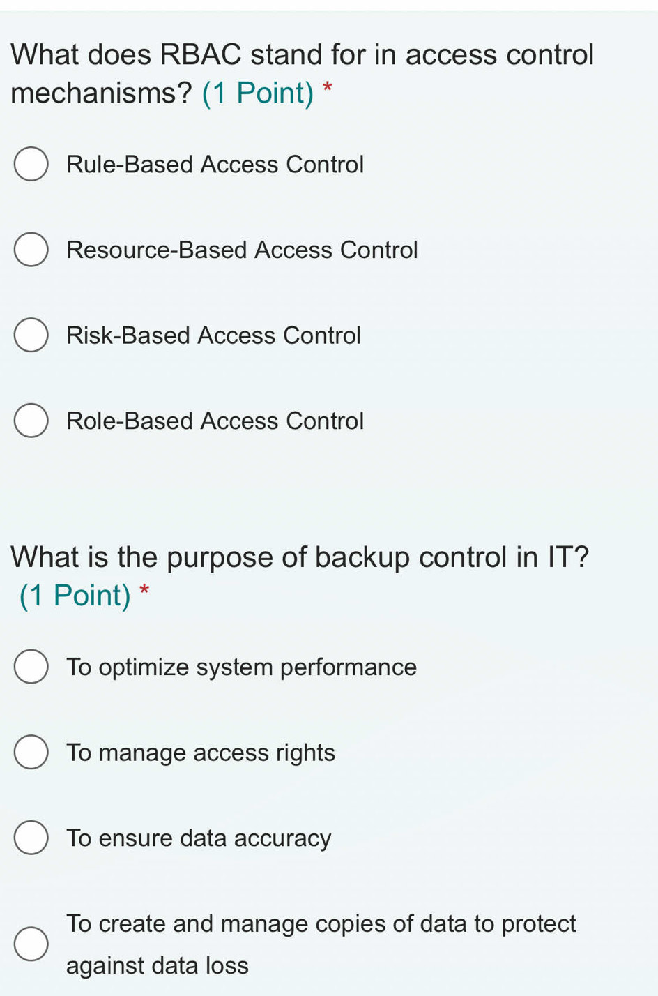 What does RBAC stand for in access control
mechanisms? (1 Point) *
Rule-Based Access Control
Resource-Based Access Control
Risk-Based Access Control
Role-Based Access Control
What is the purpose of backup control in IT?
(1 Point) *
To optimize system performance
To manage access rights
To ensure data accuracy
To create and manage copies of data to protect
against data loss