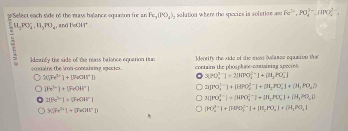 Select each side of the mass balance equation for an Fe_3(PO_4)_2 solution where the species in solution are Fe^(2+), PO_4^((3-), HPO_4^(2-),
H_2)PO_4^(-, H_3)PO_4 , and FeOH^+. 
Identify the side of the mass balance equation that Identify the side of the mass balance equation that
contains the iron-containing species. contains the phosphate-containing species.
2([Fe^(2+)]+[FeOH^+]). 3[PO_4^((3-)]+2[HPO_4^(2-)]+[H_2)PO_4^(-]
[Fe^2+)]+[FeOH^+]
2([PO_4^((3-)]+[HPO_4^(2-)]+[H_2)PO_4^(-]+[H_3)PO_4])
2[Fe^(2+)]+[FeOH^+]
3([PO_4^((3-)]+[HPO_4^(2-)]+[H_2)PO_4^(-]+[H_3)PO_4])
3([Fe^(2+)]+[FeOH^+])
[PO_4^((3-)]+[HPO_4^(2-)]+[H_2)PO_4^(-]+[H_3)PO_4]