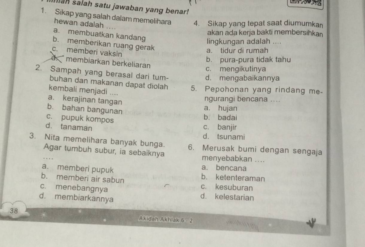 Ihiah salah satu jawaban yang benar!
1. Sikap yang salah dalam memelihara 4. Sikap yang tepat saat diumumkan
hewan adalah
akan ada kerja bakti membersihkan
a. membuatkan kandang
lingkungan adalah ....
b. memberikan ruang gerak
c. memberi vaksin
a. tidur di rumah
b. pura-pura tidak tahu
d membiarkan berkeliaran
c. mengikutinya
2. Sampah yang berasal dari tum-
d. mengabaikannya
buhan dan makanan dapat diolah 5. Pepohonan yang rindang me-
kembali menjadi ....
a. kerajinan tangan
ngurangi bencana ....
b. bahan bangunan
a. hujan
c. pupuk kompos
b. badai
d. tanaman c. banjir
d. tsunami
3. Nita memelihara banyak bunga. 6. Merusak bumi dengan sengaja
Agar tumbuh subur, ia sebaiknya
menyebabkan ....
a. bencana
a. memberi pupuk b. ketenteraman
b. memberi air sabun
c. kesuburan
c. menebangnya d. kelestarian
d. membiarkannya
38
Akidah Akhlak 6-2