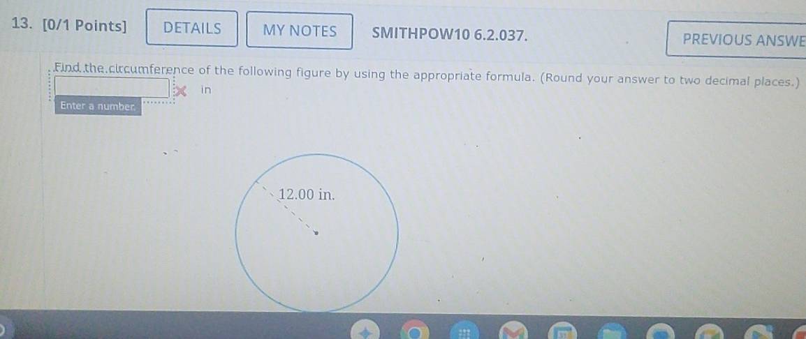 DETAILS MY NOTES SMITHPOW10 6.2.037. PREVIOUS ANSWE 
Find the circumference of the following figure by using the appropriate formula. (Round your answer to two decimal places.) 
in 
Enter a number