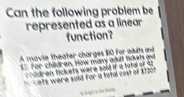 Can the following problem be 
represented as a linear 
function? 
A movie theater charges $10 for adults and
$5 for children. How many adult tickets and 
hildren tickets were sold if a total of 92
T kets were sold for a total cost of $720? 
O fright in the Maddio