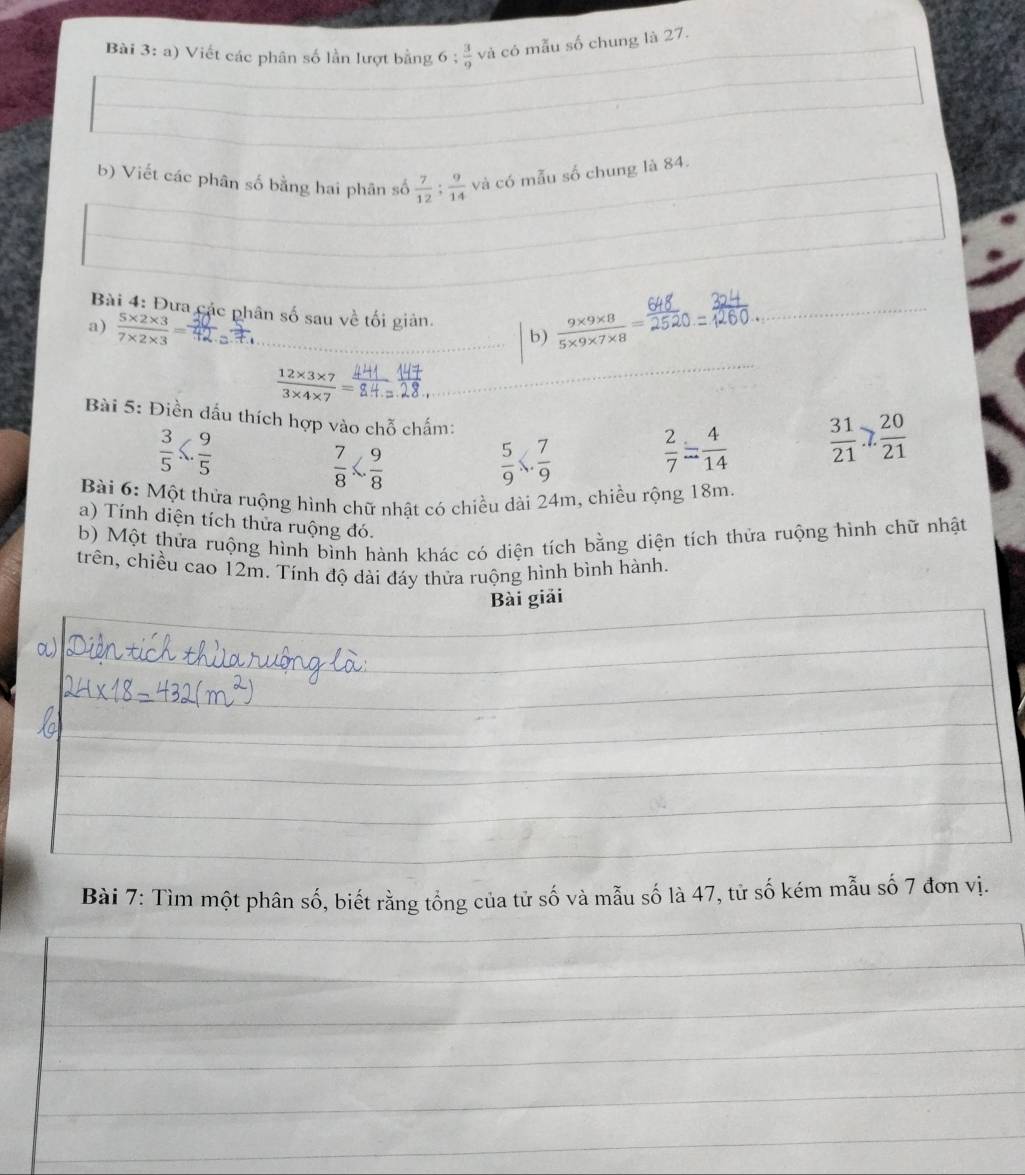Viết các phân số lần lượt bằng 6;  3/9  và có mẫu số chung là 27. 
b) Viết các phân số bằng hai phân số  7/12 ;  9/14  và có mẫu số chung là 84. 
Bài 4: Đưa các phân số sau về tối giản. 
a)  (5* 2* 3)/7* 2* 3 =  (9* 9* 8)/5* 9* 7* 8 =
b)
 (12* 3* 7)/3* 4* 7 =
Bài 5: Điền đấu thích hợp vào chỗ chấm:  2/7 = 4/14 
 3/5 ≤slant  9/5 
 7/8 
 5/9 *  7/9 
 31/21 .7. 20/21 
Bài 6: Một thửa ruộng hình chữ nhật có chiều dài 24m, chiều rộng 18m
a) Tính diện tích thửa ruộng đó. 
b) Một thửa ruộng hình bình hành khác có diện tích bằng diện tích thửa ruộng hình chữ nhật 
trên, chiều cao 12m. Tính độ dài đáy thửa ruộng hình bình hành. 
Bài giải 
Bài 7: Tìm một phân số, biết rằng tổng của tử số và mẫu số là 47, tử số kém mẫu số 7 đơn vị.