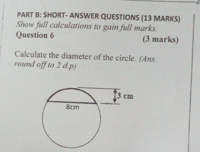 SHORT- ANSWER QUESTIONS (13 MARKS) 
Show full calculations to gain full marks. 
Question 6 (3 marks) 
Calculate the diameter of the circle. (Ans. 
round off to 2 d.p)