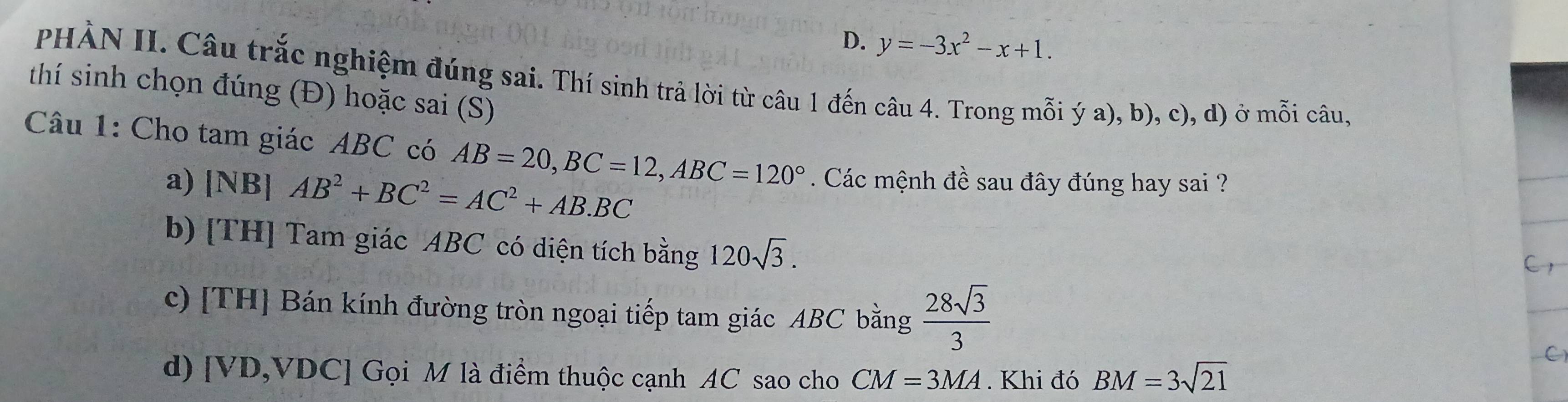 D. y=-3x^2-x+1. 
PHÀN II. Câu trắc nghiệm đúng sai. Thí sinh trả lời từ câu 1 đến câu 4. Trong mỗi ý a), b), c), d) ở mwidehat hat oi câu,
thí sinh chọn đúng (Đ) hoặc sai (S)
Câu 1: Cho tam giác ABC có AB=20, BC=12, ABC=120° Các mệnh đề sau đây đúng hay sai ?
a) [NB] AB^2+BC^2=AC^2+AB.BC
b) [TH] Tam giác ABC có diện tích bằng 120sqrt(3). 
c) [TH] Bán kính đường tròn ngoại tiếp tam giác ABC bằng  28sqrt(3)/3 
C
d) [ VD, VDC ] Gọi M là điểm thuộc cạnh AC sao cho CM=3MA. Khi đó BM=3sqrt(21)