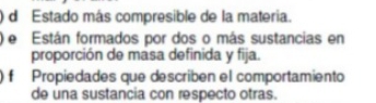 ) d Estado más compresible de la materia.
e Están formados por dos o más sustancias en
proporción de masa definida y fija.
f Propiedades que describén el comportamiento
de una sustancia con respecto otras.