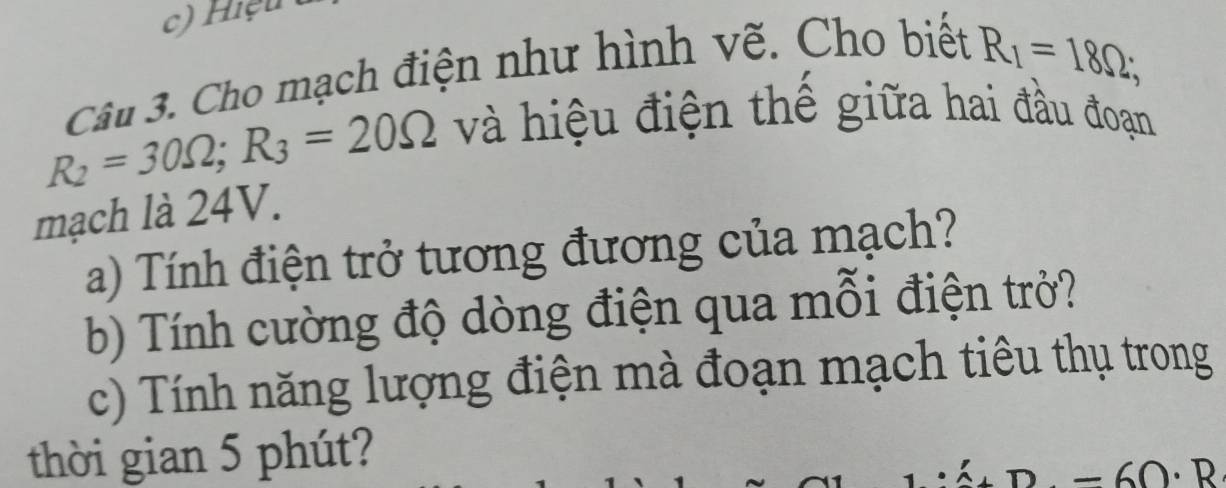 Hiệu 
Câu 3. Cho mạch điện như hình vẽ. Cho biết
R_1=18Omega;
R_2=30Omega; R_3=20Omega và hiệu điện thế giữa hai đầu đoạn 
mạch là 24V. 
a) Tính điện trở tương đương của mạch? 
b) Tính cường độ dòng điện qua mỗi điện trở? 
c) Tính năng lượng điện mà đoạn mạch tiêu thụ trong 
thời gian 5 phút? 
a