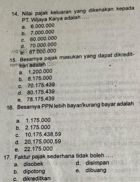 Nilai pajak keluaran yang dikenakan kepada
PT. Wijaya Karya adalah ....
a. 6.000.000
b. 7.000.000
c. 60.000.000
d. 70.000.000
67.000.000
15. Besarnya pajak masukan yang dapat dikredit-
omRan adalah
a. 1.200.000
b. 8.175.000
c. 70.175.439
d. 80.175.439
e. 78.175.439
16. Besarnya PPN lebih bayar/kurang bayar adalah
. .
a. 1.175.000
b. 2.175.000
c. 10.175.438,59
d. 20.175.000,59
e. 22.175.000
17. Faktur pajak sederhana tidak boleh …
a. disobek d. disimpan
b、 dipotong e. dibuang
c. dikreditkan