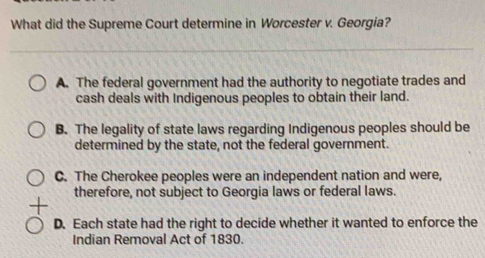 What did the Supreme Court determine in Worcester v. Georgia?
A. The federal government had the authority to negotiate trades and
cash deals with Indigenous peoples to obtain their land.
B. The legality of state laws regarding Indigenous peoples should be
determined by the state, not the federal government.
C. The Cherokee peoples were an independent nation and were,
therefore, not subject to Georgia laws or federal laws.
+
D. Each state had the right to decide whether it wanted to enforce the
Indian Removal Act of 1830.