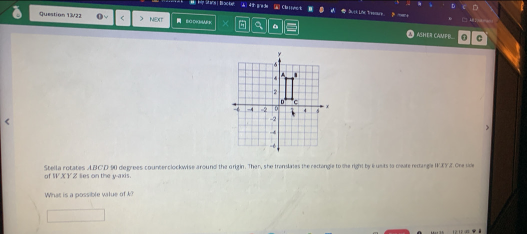 My Stats | Blooket ▲ 4th grade Classwork Duck Life: Treasure... 2 meme 
Question 13/22 < > NEXT BOOKMARK 
All ， 
ASHER CAMPB.. * C 
Stella rotates ABCD 90 degrees counterclockwise around the origin. Then, she translates the rectangle to the right by k units to create rectangle WXYZ. One side 
of W XY Z lies on the y-axis. 
What is a possible value of k?