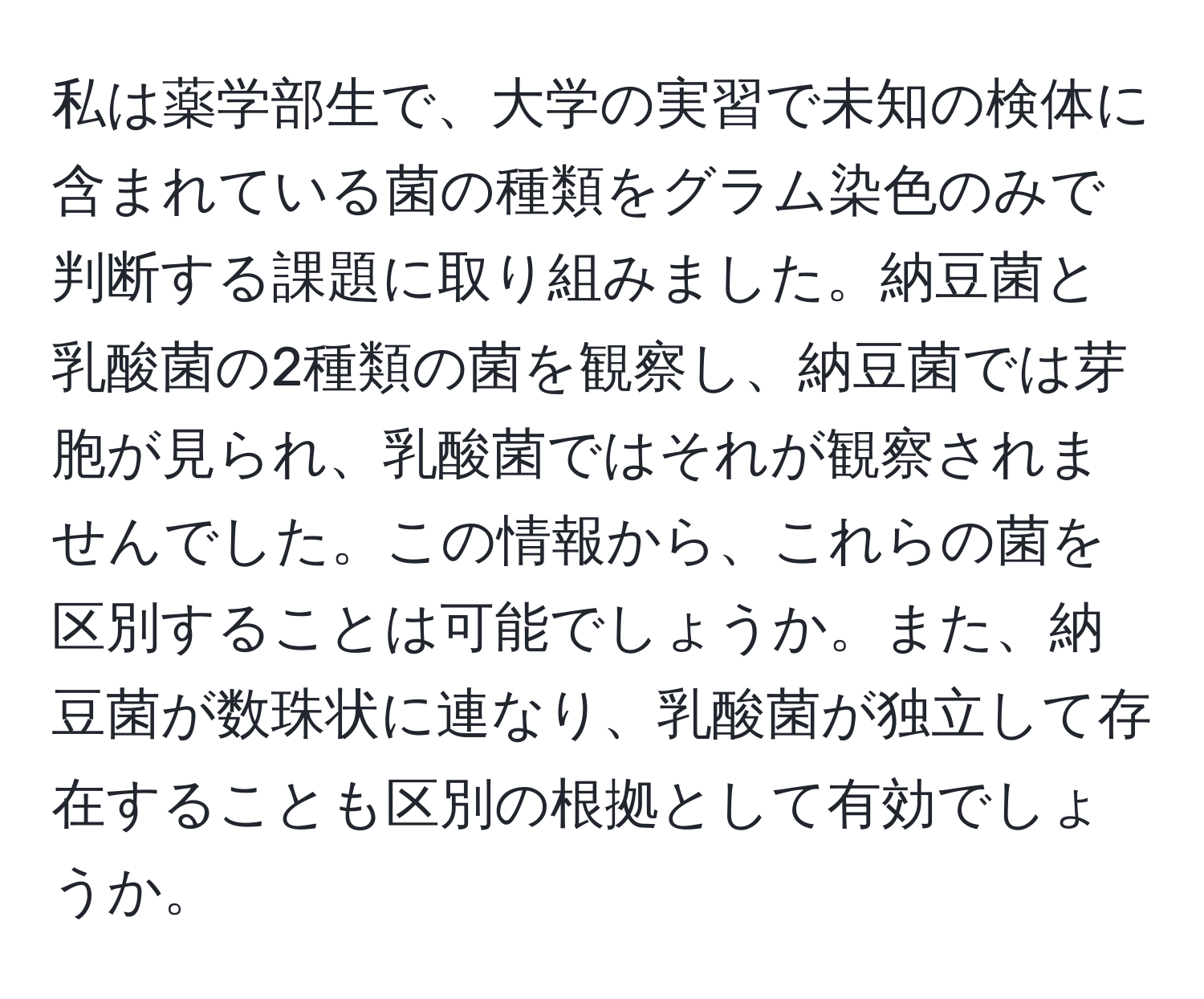 私は薬学部生で、大学の実習で未知の検体に含まれている菌の種類をグラム染色のみで判断する課題に取り組みました。納豆菌と乳酸菌の2種類の菌を観察し、納豆菌では芽胞が見られ、乳酸菌ではそれが観察されませんでした。この情報から、これらの菌を区別することは可能でしょうか。また、納豆菌が数珠状に連なり、乳酸菌が独立して存在することも区別の根拠として有効でしょうか。