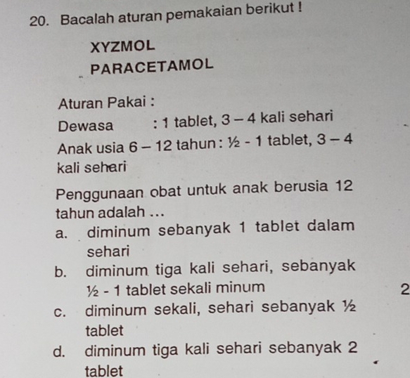 Bacalah aturan pemakaian berikut !
XYZMOL
PARACETAMOL
Aturan Pakai :
Dewasa :1 tablet, 3-4 kali sehari
Anak usia 6-12 tahun : 1/2-1 tablet, 3-4
kali sehari
Penggunaan obat untuk anak berusia 12
tahun adalah ...
a. diminum sebanyak 1 tablet dalam
sehari
b. diminum tiga kali sehari, sebanyak
1/2-1 tablet sekali minum 2
c. diminum sekali, sehari sebanyak ½
tablet
d. diminum tiga kali sehari sebanyak 2
tablet