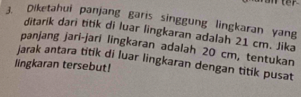 er 
3. Diketahui panjang garis singgung lingkaran yang 
ditarik dari titik di luar lingkaran adalah 21 cm. Jika 
panjang jari-jari lingkaran adalah 20 cm, tentukan 
jarak antara titik di luar lingkaran dengan titik pusat 
lingkaran tersebut!