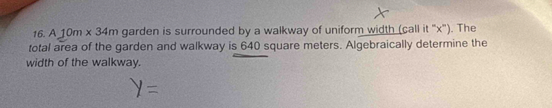 A 10m* 34m garden is surrounded by a walkway of uniform width (call it "x"). The 
total area of the garden and walkway is 640 square meters. Algebraically determine the 
width of the walkway.