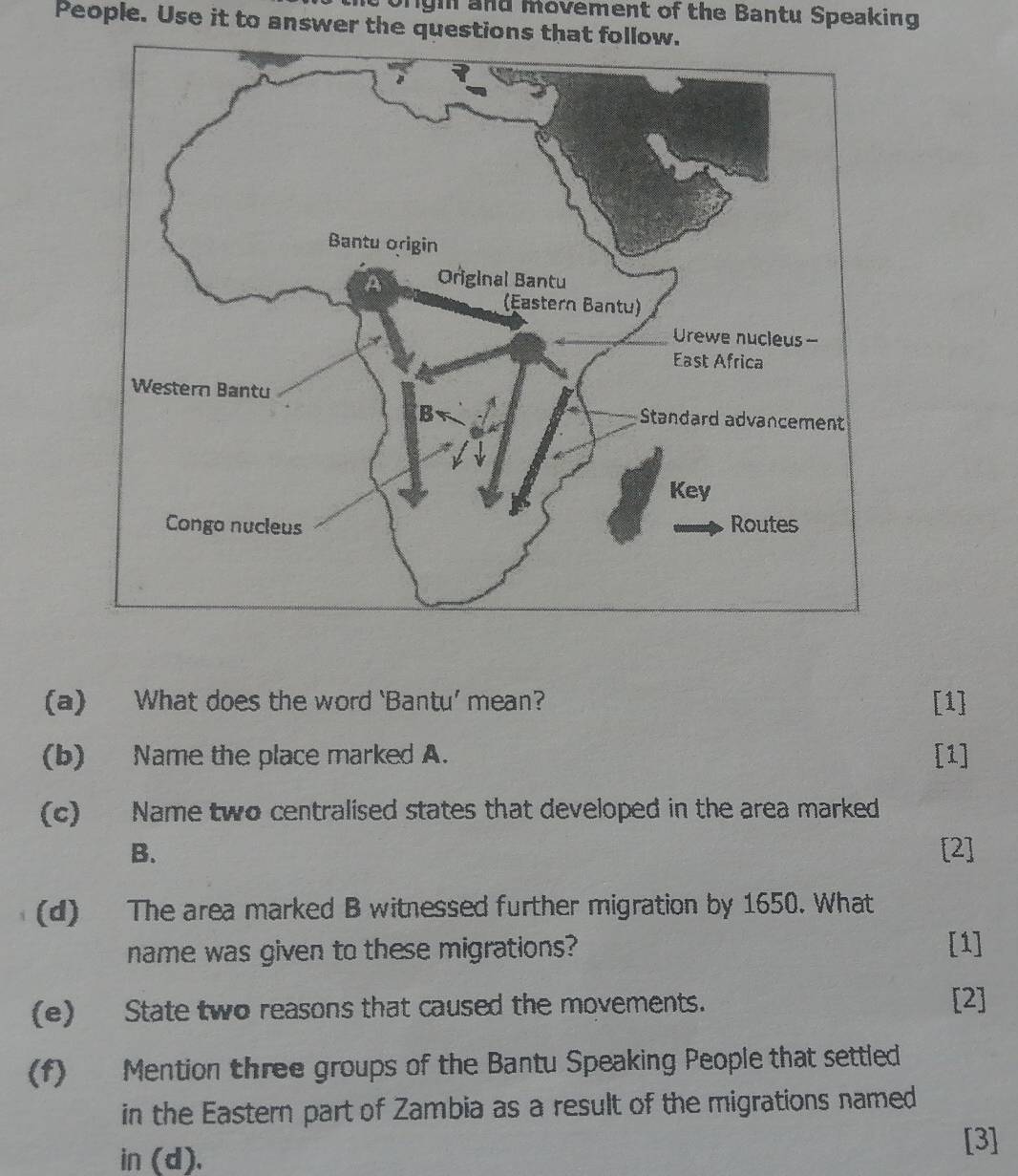 Ongh and movement of the Bantu Speaking 
People. Use it to answer the questions that follow. 
(a) What does the word ‘Bantu’ mean? [1] 
(b) Name the place marked A. [1] 
(c) Name two centralised states that developed in the area marked 
B. [2] 
(d) The area marked B witnessed further migration by 1650. What 
name was given to these migrations? [1] 
(e) State two reasons that caused the movements. [2] 
(f) Mention three groups of the Bantu Speaking People that settled 
in the Eastern part of Zambia as a result of the migrations named 
in (d). 
[3]