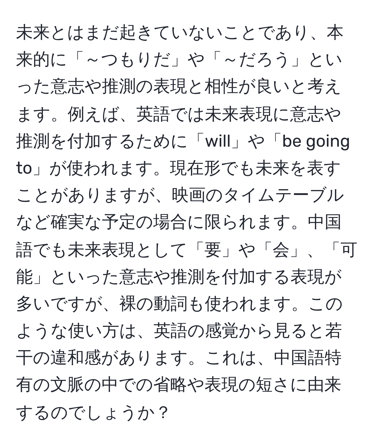 未来とはまだ起きていないことであり、本来的に「～つもりだ」や「～だろう」といった意志や推測の表現と相性が良いと考えます。例えば、英語では未来表現に意志や推測を付加するために「will」や「be going to」が使われます。現在形でも未来を表すことがありますが、映画のタイムテーブルなど確実な予定の場合に限られます。中国語でも未来表現として「要」や「会」、「可能」といった意志や推測を付加する表現が多いですが、裸の動詞も使われます。このような使い方は、英語の感覚から見ると若干の違和感があります。これは、中国語特有の文脈の中での省略や表現の短さに由来するのでしょうか？