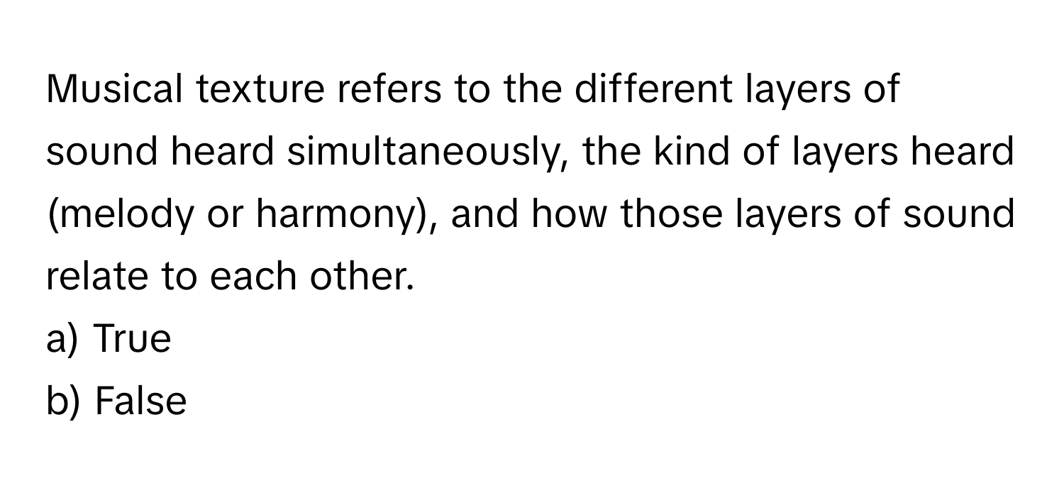 Musical texture refers to the different layers of sound heard simultaneously, the kind of layers heard (melody or harmony), and how those layers of sound relate to each other.

a) True
b) False