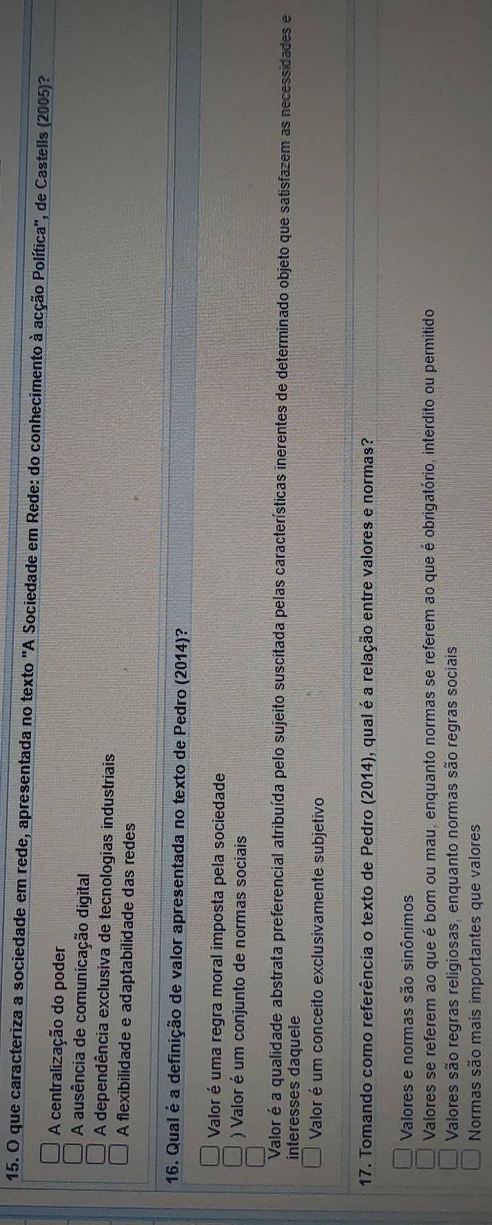 que caracteriza a sociedade em rede, apresentada no texto 'A Sociedade em Rede: do conhecimento à acção Política'', de Castells (2005)?
A centralização do poder
A ausência de comunicação digital
A dependência exclusiva de tecnologias industriais
A flexibilidade e adaptabilidade das redes
16. Qual é a definição de valor apresentada no texto de Pedro (2014)?
Valor é uma regra moral imposta pela sociedade
) Valor é um conjunto de normas sociais
Valor é a qualidade abstrata preferencial atribuída pelo sujeito suscitada pelas características inerentes de determinado objeto que satisfazem as necessidades e
interesses daquele
Valor é um conceito exclusivamente subjetivo
17. Tomando como referência o texto de Pedro (2014), qual é a relação entre valores e normas?
Valores e normas são sinônimos
Valores se referem ao que é bom ou mau, enquanto normas se referem ao que é obrigatório, interdito ou permitido
Valores são regras religiosas, enquanto normas são regras sociais
Normas são mais importantes que valores