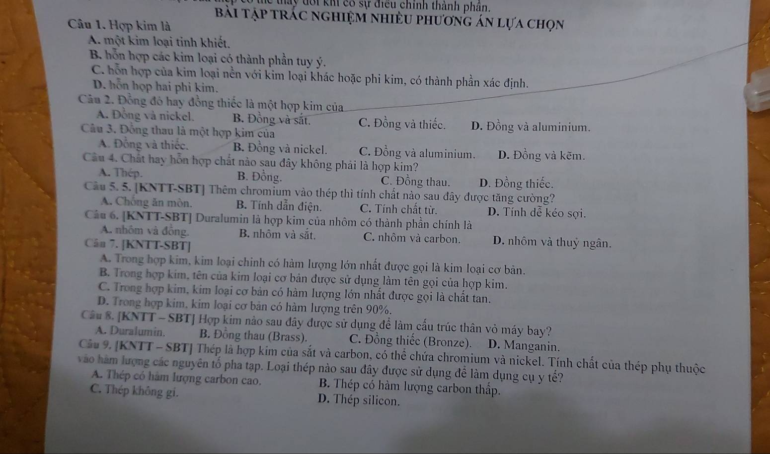 tể tay đôi khi có sự điều chính thành phân.
bài tập trấc nghiệm nhiều phương án lựa chọn
Câu 1. Hợp kim là
A. một kim loại tỉnh khiết.
B. hỗn hợp các kim loại có thành phần tuy ý.
C. hỗn hợp của kim loại nền với kim loại khác hoặc phi kim, có thành phần xác định.
D. hỗn họp hai phi kim.
Câu 2. Đồng đó hay đồng thiếc là một hợp kim của
A. Đồng và nickel. B. Đồng và sắt. C. Đồng và thiếc. D. Đồng và aluminium.
Câu 3. Đồng thau là một hợp kim của
A. Đồng và thiếc. B. Đồng và nickel. C. Đồng và aluminium. D. Đồng và kẽm.
Câu 4. Chất hay hỗn hợp chất nào sau đây không phải là hợp kim?
A. Thép. B. Đồng. C. Đồng thau. D. Đồng thiếc.
Câu 5. 5. [KNTT-SBT] Thêm chromium vào thép thì tính chất nào sau đây được tăng cường?
A. Chống ăn mòn. B. Tính dẫn điện. C. Tính chất từ. D. Tính dễ kéo sợi.
Câu 6. [KNTT-SBT] Duralumin là hợp kim của nhôm có thành phần chính là
A. nhôm và đồng. B. nhôm và sắt. C. nhôm và carbon. D. nhôm và thuỷ ngân.
Cân 7. [KNTT-SBT]
A. Trong hợp kim, kim loại chinh có hàm lượng lớn nhất được gọi là kim loại cơ bản.
B. Trong hợp kim, tên của kim loại cơ bản được sử dụng làm tên gọi của hợp kim.
C. Trong hợp kim, kim loại cơ bản có hàm lượng lớn nhất được gọi là chất tan.
D. Trong hợp kim, kim loại cơ bản có hàm lượng trên 90%.
Câu 8. [KNTT - SBT] Hợp kim nào sau đây được sử dụng để làm cấu trúc thân vỏ máy bay?
A. Duralumin. B. Đồng thau (Brass). C. Đồng thiếc (Bronze). D. Manganin.
Cầu 9. [KNTT - SBT] Thép là hợp kim của sắt và carbon, có thể chứa chromium và nickel. Tính chất của thép phụ thuộc
vào hàm lượng các nguyên tố pha tạp. Loại thép nào sau đây được sử dụng để làm dụng cụ y tế?
A. Thép có hàm lượng carbon cao. B. Thép có hàm lượng carbon thấp.
C. Thép không gi. D. Thép silicon.