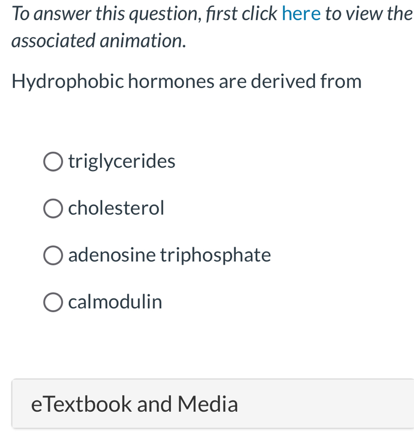 To answer this question, first click here to view the
associated animation.
Hydrophobic hormones are derived from
triglycerides
cholesterol
adenosine triphosphate
calmodulin
eTextbook and Media