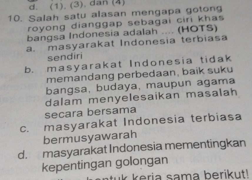 d. (1), (3), dan (4)
10. Salah satu alasan mengapa gotong
royong dianggap sebagai ciri khas 
bangsa Indonesia adalah .... (HOTS)
a. masyarakat Indonesia terbiasa
sendiri
b. masyarakat Indonesia tidak
memandang perbedaan, baik suku
bangsa, budaya, maupun agama
dalam menyelesaikan masalah
secara bersama
c. masyarakat Indonesia terbiasa
bermusyawarah
d. masyarakat Indonesia mementingkan
kepentingan golongan
tuk keria sama berikut!