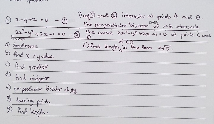 Dea odot and ② intersects at points A end B.
x-y+2=0 - enclosecircle1 the perpendicular bisector OAE AB intersects
2x^2-y^2+2x+1=0 ② the curve 2x^2-y^2+2x+1=0 at points C and 
Finds 
D. 
( simuttoneous ) find length, in the form asqrt(5). 
6) find x 8yvaluer 
() (ind gradient 
() find midpoint 
e) perpendicular bisector of AB
A turning points 
9) find length.